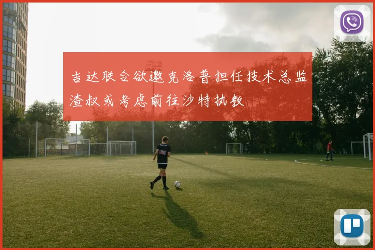 吉达联合欲邀克洛普担任技术总监渣叔或考虑前往沙特执教
