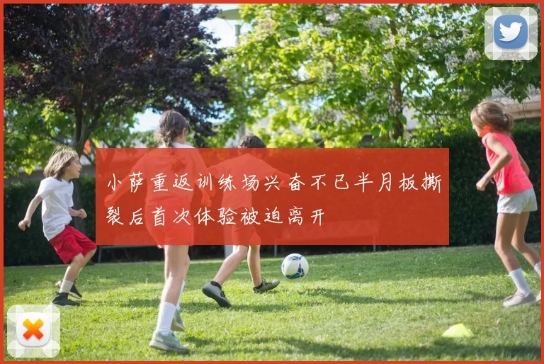 小萨重返训练场兴奋不已半月板撕裂后首次体验被迫离开