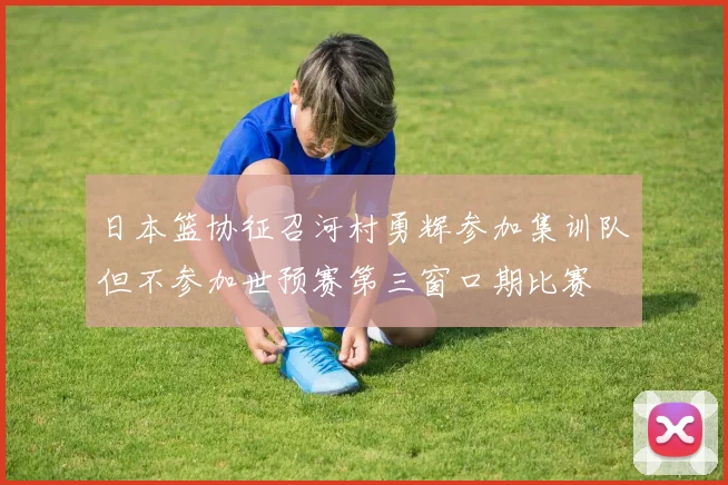 日本篮协征召河村勇辉参加集训队但不参加世预赛第三窗口期比赛