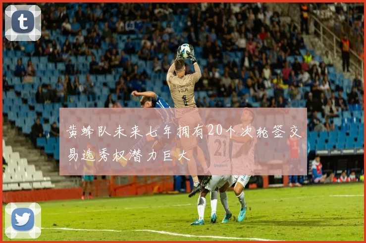 黄蜂队未来七年拥有20个次轮签交易选秀权潜力巨大