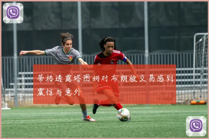 蒂格透露塔图姆对布朗被交易感到震惊与意外
