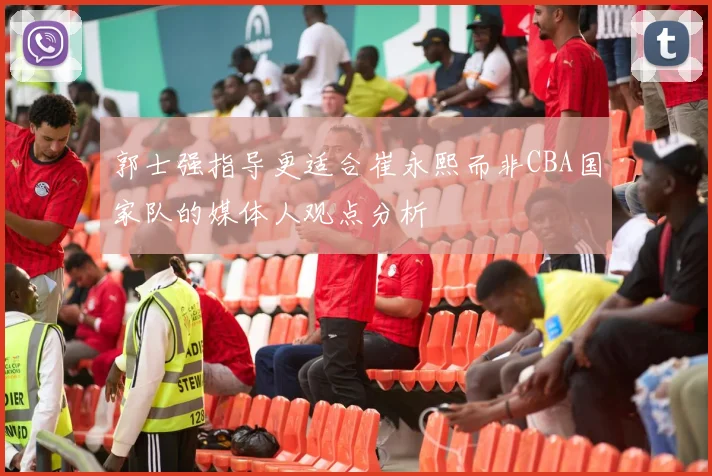郭士强指导更适合崔永熙而非CBA国家队的媒体人观点分析