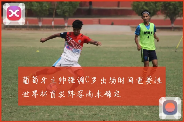 葡萄牙主帅强调C罗出场时间重要性世界杯首发阵容尚未确定