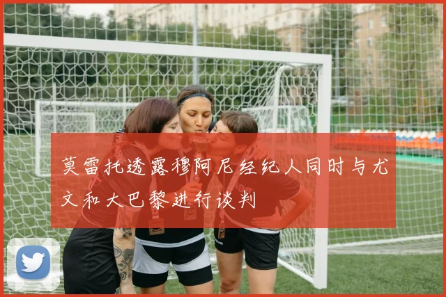 莫雷托透露穆阿尼经纪人同时与尤文和大巴黎进行谈判