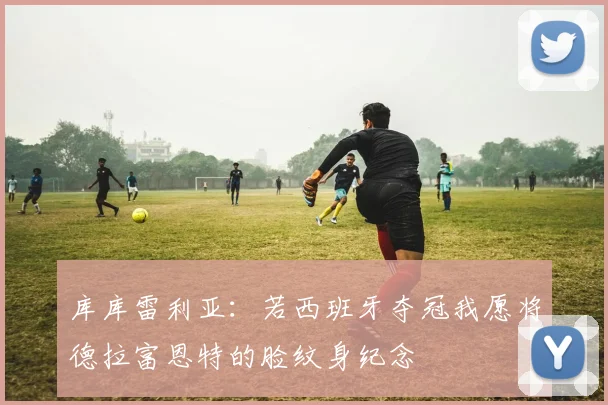 库库雷利亚：若西班牙夺冠我愿将德拉富恩特的脸纹身纪念