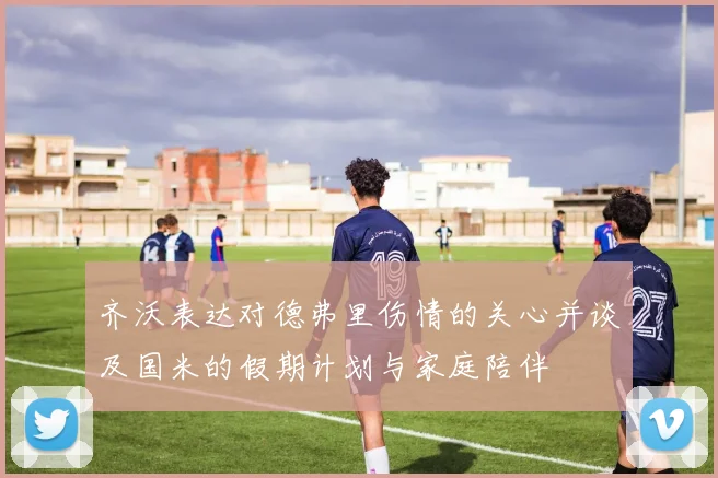 齐沃表达对德弗里伤情的关心并谈及国米的假期计划与家庭陪伴