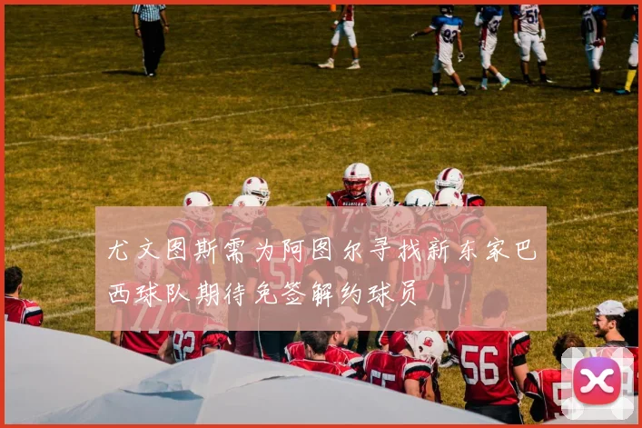尤文图斯需为阿图尔寻找新东家巴西球队期待免签解约球员